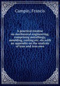 A practical treatise on mechanical engineering, comprising metallurgy, moulding, casting.etc. etc.with an appendix on the analysis of iron and iron ores