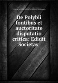 De Polybii fontibus et auctoritate disputatio critica: Edidit Societas .