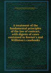 A treatment of the fundamental principles of the law of contract, with digests of cases contained in Keener
