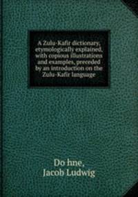 A Zulu-Kafir dictionary, etymologically explained, with copious illustrations and examples, preceded by an introduction on the Zulu-Kafir language