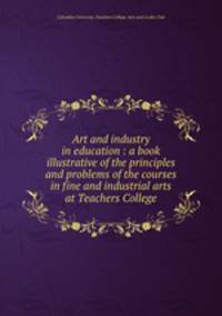 Art and industry in education : a book illustrative of the principles and problems of the courses in fine and industrial arts at Teachers College