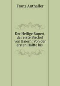 Der Heilige Rupert, der erste Bischof von Baiern: Von der ersten Halfte bis .