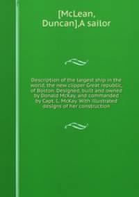 Description of the largest ship in the world, the new clipper Great republic, of Boston. Designed, built and owned by Donald McKay, and commanded by Capt. L. McKay. With illustrated designs of her construction