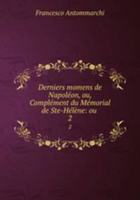Derniers momens de Napoleon, ou, Complement du Memorial de Ste-Helene: ou .