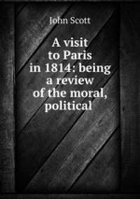 A visit to Paris in 1814: being a review of the moral, political .