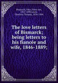 The love letters of Bismarck; being letters to his fiancee and wife, 1846-1889;