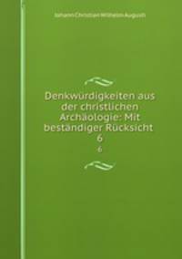 Denkwurdigkeiten aus der christlichen Archaologie: Mit bestandiger Rucksicht .