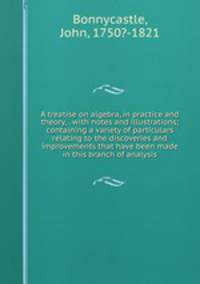 A treatise on algebra, in practice and theory, . with notes and illustrations; containing a variety of particulars relating to the discoveries and improvements that have been made in this branch of analysis