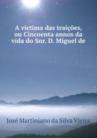 A victima das traicoes, ou Cincoenta annos da vida do Snr. D. Miguel de .