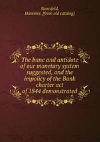 The bane and antidote of our monetary system suggested, and the impolicy of the Bank charter act of 1844 demonstrated