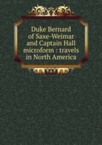 Duke Bernard of Saxe-Weimar and Captain Hall microform : travels in North America