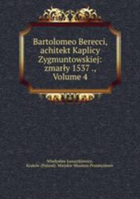 Bartolomeo Berecci, achitekt Kaplicy Zygmuntowskiej: zmarly 1537 ., Volume 4