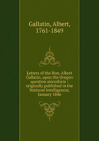 Letters of the Hon. Albert Gallatin, upon the Oregon question microform : originally published in the National Intelligencer, January 1846