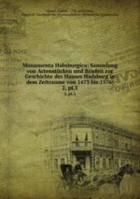 Monumenta Habsburgica: Sammlung von Actenstcken und Briefen zur Geschichte des Hauses Hadsburg in dem Zeitraume von 1473 bis 1576;. 2, pt.1