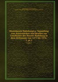 Monumenta Habsburgica: Sammlung von Actenstcken und Briefen zur Geschichte des Hauses Hadsburg in dem Zeitraume von 1473 bis 1576;. 1, pt.2