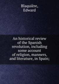 An historical review of the Spanish revolution, including some account of religion, manners, and literature, in Spain;