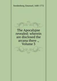 The Apocalypse revealed: wherein are disclosed the arcana there ., Volume 3
