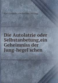 Die Autolatrie oder Selbstanbetung,ein Geheimniss der Jung-hegel`schen .
