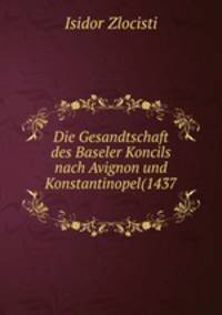 Die Gesandtschaft des Baseler Koncils nach Avignon und Konstantinopel(1437 .