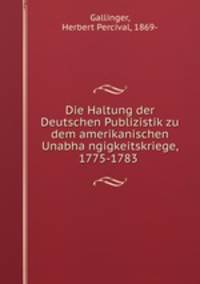 Die Haltung der Deutschen Publizistik zu dem amerikanischen Unabha?ngigkeitskriege, 1775-1783