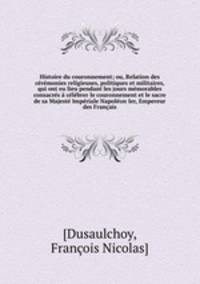 Histoire du couronnement; ou, Relation des ceremonies religieuses, politiques et militaires, qui ont eu lieu pendant les jours memorables consacres a celebrer le couronnement et le sacre de sa Majeste Imperiale Napoleon Ier, Empereur des Francais
