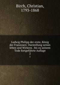 Ludwig Philipp der erste, Knig der Franzosen: Darstellung seines leben und Wirkens . bis zu seinem Tode fortgefhrte Auflage. 2