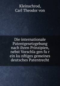 Die internationale Patentgesetzgebung nach ihren Prinzipien, nebst Vorschla?gen fu?r ein ku?nftiges gemeines deutsches Patentrecht