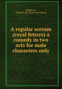 A regular scream (royal fetters) a comedy in two acts for male characters only