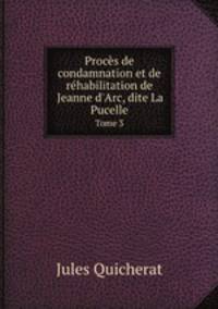 Procs de condamnation et de rhabilitation de Jeanne d`Arc, dite La Pucelle. Tome 3
