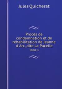 Procs de condamnation et de rhabilitation de Jeanne d`Arc, dite La Pucelle. Tome 1