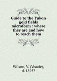 Guide to the Yukon gold fields microform : where they are and how to reach them