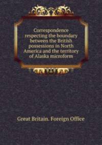 Correspondence respecting the boundary between the British possessions in North America and the territory of Alaska microform