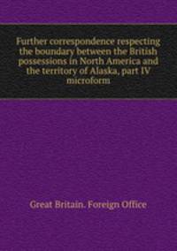 Further correspondence respecting the boundary between the British possessions in North America and the territory of Alaska, part IV microform
