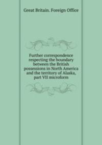 Further correspondence respecting the boundary between the British possessions in North America and the territory of Alaska, part VII microform