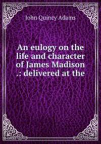 An eulogy on the life and character of James Madison .: delivered at the .