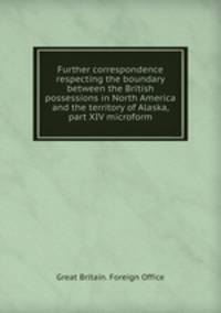 Further correspondence respecting the boundary between the British possessions in North America and the territory of Alaska, part XIV microform