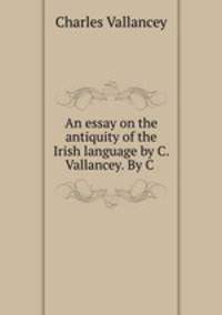 An essay on the antiquity of the Irish language by C. Vallancey. By C .
