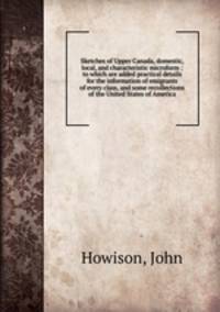 Sketches of Upper Canada, domestic, local, and characteristic microform : to which are added practical details for the information of emigrants of every class, and some recollections of the United States of America