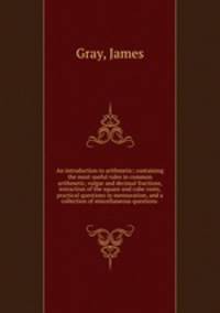 An introduction to arithmetic; containing the most useful rules in common arithmetic, vulgar and decimal fractions, extraction of the square and cube roots, practical questions in mensuration, and a collection of miscellaneous questions