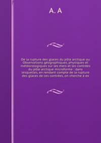 De la rupture des glaces du pole arctique ou Observations geographiques, physiques et meteorologiques sur les mers et les contrees du pole arctique microforme : dans lesquelles, en rendant compte de la rupture des glaces de ces contrees, on cherche a ex