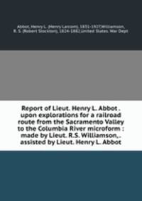 Report of Lieut. Henry L. Abbot . upon explorations for a railroad route from the Sacramento Valley to the Columbia River microform : made by Lieut. R.S. Williamson, . assisted by Lieut. Henry L. Abbot