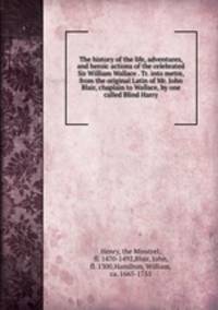 The history of the life, adventures, and heroic actions of the celebrated Sir William Wallace . Tr. into metre, from the original Latin of Mr. John Blair, chaplain to Wallace, by one called Blind Harry