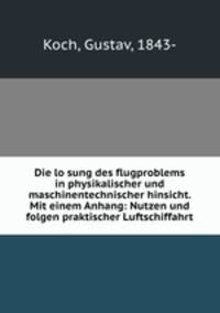 Die lo?sung des flugproblems in physikalischer und maschinentechnischer hinsicht. Mit einem Anhang: Nutzen und folgen praktischer Luftschiffahrt