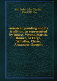 American painting and its tradition, as represented by Inness, Wyant, Martin, Homer, La Farge, Whistler, Chase, Alexander, Sargent