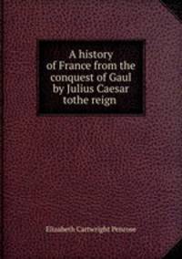 A history of France from the conquest of Gaul by Julius Caesar tothe reign .