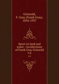 Sport on land and water : recollections of Frank Gray Griswold. v.6