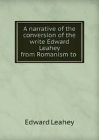 A narrative of the conversion of the write Edward Leahey from Romanism to .
