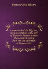 A memorial of the Pilgrims; the presentation to the city of Boston in Massachusetts of an ancient railing from the city of Boston in Lincolnshire