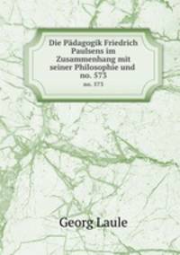 Die Pdagogik Friedrich Paulsens im Zusammenhang mit seiner Philosophie und .. no. 573