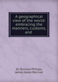 A geographical view of the world: embracing the manners, customs, and .